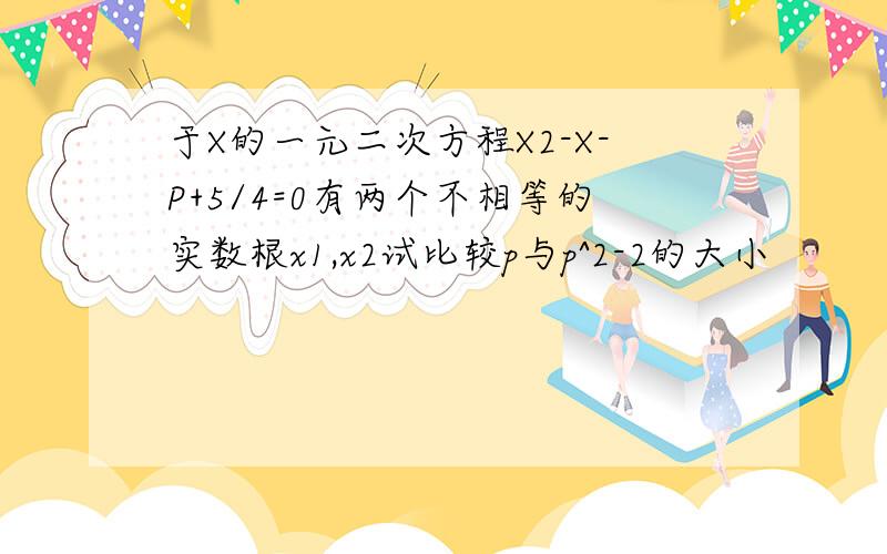 于X的一元二次方程X2-X-P+5/4=0有两个不相等的实数根x1,x2试比较p与p^2-2的大小