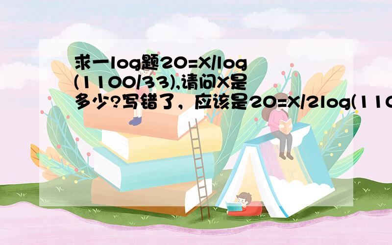 求一log题20=X/log(1100/33),请问X是多少?写错了，应该是20=X/2log(1100/33)