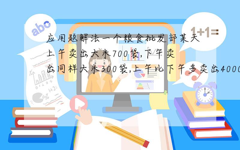 应用题解法一个粮食批发部某天上午卖出大米700袋,下午卖出同样大米300袋,上午比下午多卖出4000千克.上午和下午各卖出大米多少千克?用方程或是列式.