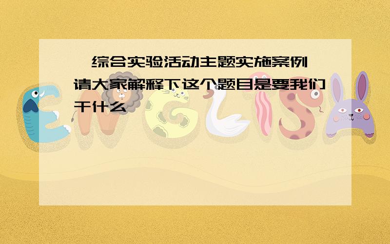 《综合实验活动主题实施案例》请大家解释下这个题目是要我们干什么,