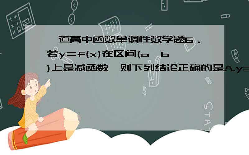 一道高中函数单调性数学题6．若y＝f(x)在区间(a,b)上是减函数,则下列结论正确的是A.y=1/f（x）在区间（a,b）上是减函数B．y＝－f(x)在区间(a,b)上是增函数C．y＝|f(x)|^2在区间(a,b)上是增函数D．y