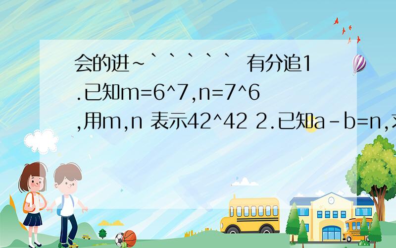 会的进~````` 有分追1.已知m=6^7,n=7^6,用m,n 表示42^42 2.已知a-b=n,求（3a-3b)^33.要使x（x^2+a)+3x-2b=x^3+5x+4恒成立,则a=_____,b=______