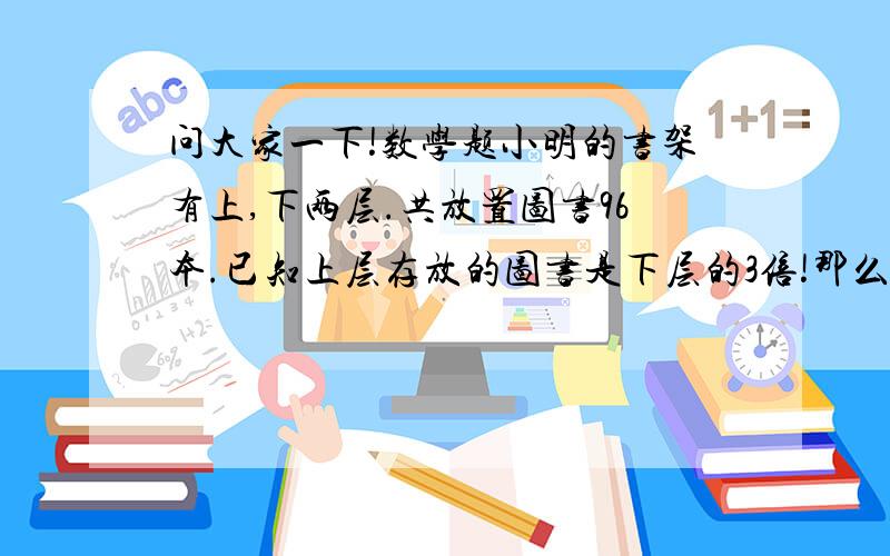 问大家一下!数学题小明的书架有上,下两层.共放置图书96本.已知上层存放的图书是下层的3倍!那么上层存放图书多少本!下层图书多少本!