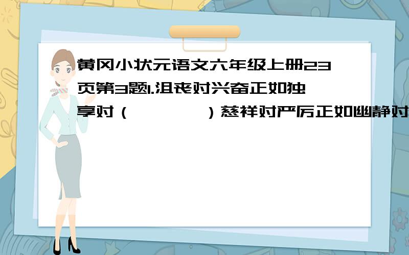 黄冈小状元语文六年级上册23页第3题1.沮丧对兴奋正如独享对（       ）慈祥对严厉正如幽静对（       ） 2.经受对承受正如隆重对（     ）珍藏对收藏正如声望对(            )