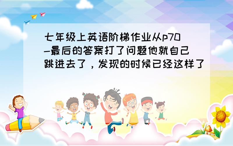 七年级上英语阶梯作业从p70-最后的答案打了问题他就自己跳进去了，发现的时候已经这样了