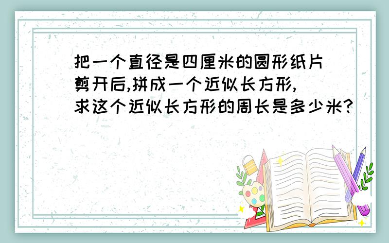 把一个直径是四厘米的圆形纸片剪开后,拼成一个近似长方形,求这个近似长方形的周长是多少米?