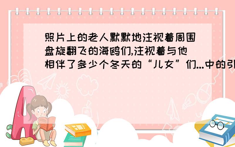 照片上的老人默默地注视着周围盘旋翻飞的海鸥们,注视着与他相伴了多少个冬天的“儿女”们...中的引号作用