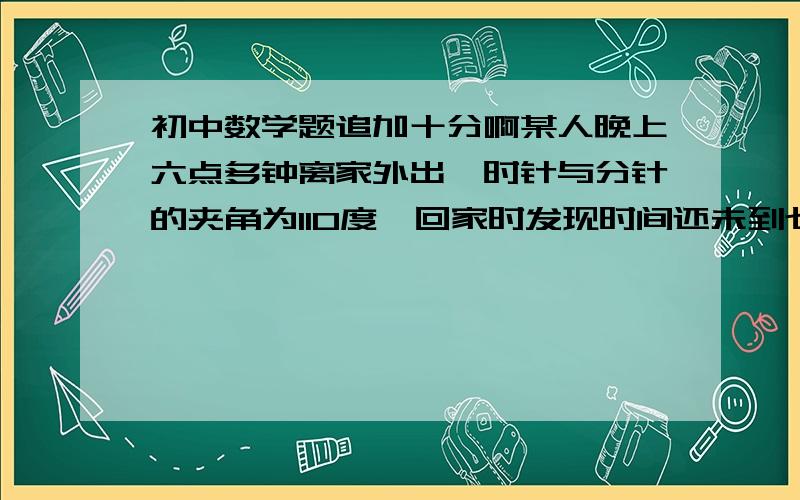 初中数学题追加十分啊某人晚上六点多钟离家外出,时针与分针的夹角为110度,回家时发现时间还未到七点,且时针与分针的夹角仍是110度请你推算出此人外出了多长时间