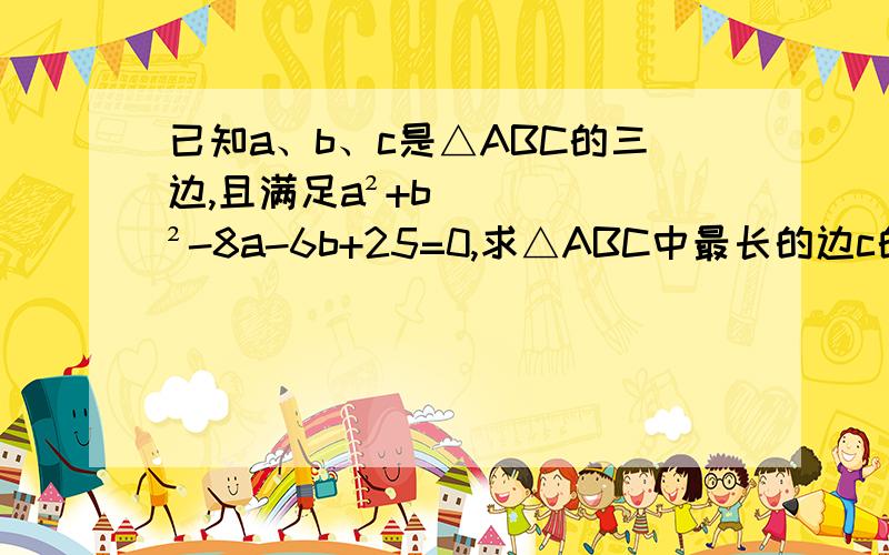 已知a、b、c是△ABC的三边,且满足a²+b²-8a-6b+25=0,求△ABC中最长的边c的取值范围