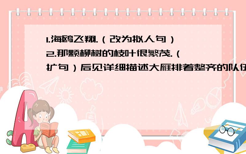 1.海鸥飞翔.（改为拟人句）2.那颗柳树的枝叶很繁茂.（扩句）后见详细描述大雁排着整齐的队伍向南飞去.天蓝蓝的,空中飘着雪白的云朵,好像羊群在草原上移动.秋天到了,明媚的阳光照着大