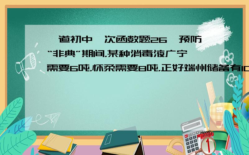 一道初中一次函数题26、预防“非典”期间，某种消毒液广宁需要6吨，怀柔需要8吨，正好端州储备有10吨，四会储备有4吨，市预防“非典”领导小组决定将这14吨消毒液调往广宁和怀柔，消