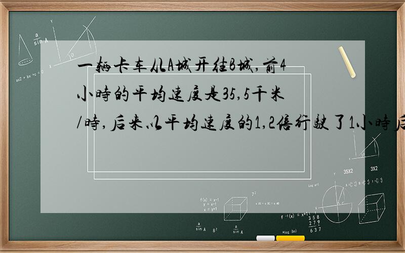 一辆卡车从A城开往B城,前4小时的平均速度是35,5千米/时,后来以平均速度的1,2倍行驶了1小时后还差3千米才到B城.A,B两城相距多少千米?