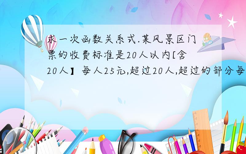 求一次函数关系式.某风景区门票的收费标准是20人以内[含20人】每人25元,超过20人,超过的部分每人10元 求出门票费用【y]与人数X的关系式