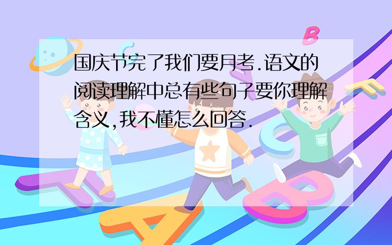 国庆节完了我们要月考.语文的阅读理解中总有些句子要你理解含义,我不懂怎么回答.