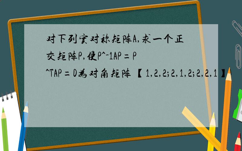 对下列实对称矩阵A,求一个正交矩阵P,使P^-1AP=P^TAP=D为对角矩阵 【1,2,2；2,1,2；2,2,1】