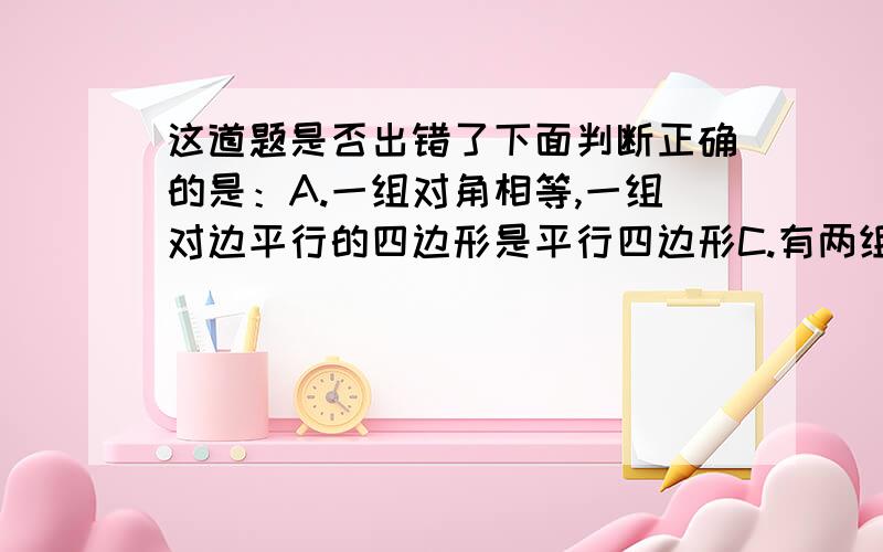 这道题是否出错了下面判断正确的是：A.一组对角相等,一组对边平行的四边形是平行四边形C.有两组对边分别相等的四边形是平行四边形