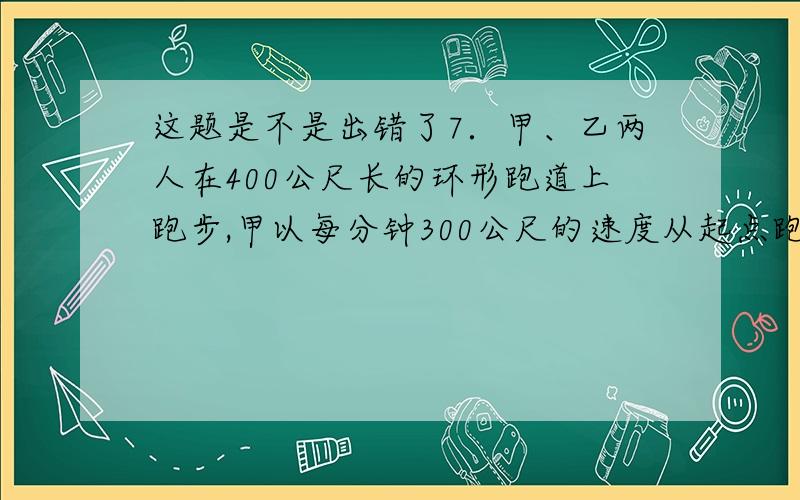 这题是不是出错了7．甲、乙两人在400公尺长的环形跑道上跑步,甲以每分钟300公尺的速度从起点跑出1分钟时,乙从起点同向跑出,从这时起甲用5分钟赶上乙,乙每分钟跑多少公尺?