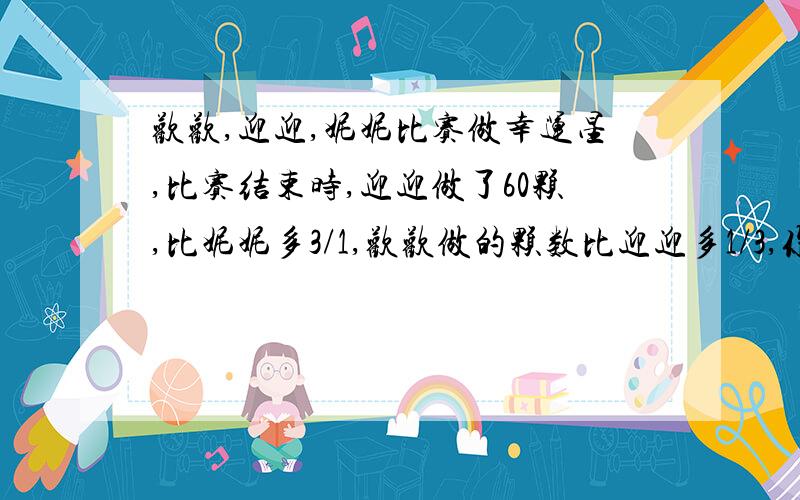 欢欢,迎迎,妮妮比赛做幸运星,比赛结束时,迎迎做了60颗,比妮妮多3/1,欢欢做的颗数比迎迎多1/3,你知道妮妮和欢欢各做了多少颗幸运星吗?(用方程)