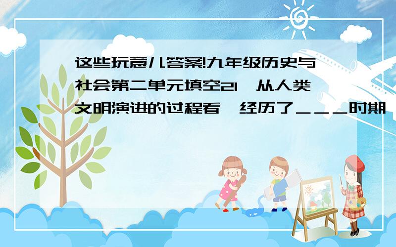 这些玩意儿答案!九年级历史与社会第二单元填空21、从人类文明演进的过程看,经历了＿＿＿时期、＿＿＿时期,＿＿＿＿时期.22、环境污染是由于＿＿＿＿＿和＿＿＿＿＿＿,人类对自然资源