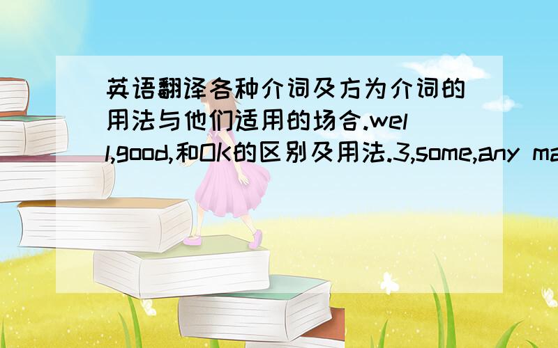 英语翻译各种介词及方为介词的用法与他们适用的场合.well,good,和OK的区别及用法.3,some,any many more 等更多这类词的用法.注意,请你举例说明,