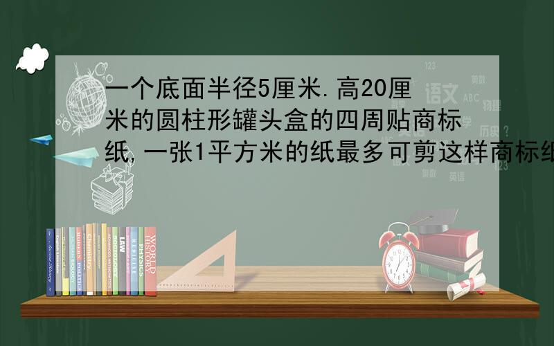 一个底面半径5厘米.高20厘米的圆柱形罐头盒的四周贴商标纸,一张1平方米的纸最多可剪这样商标纸多少张?