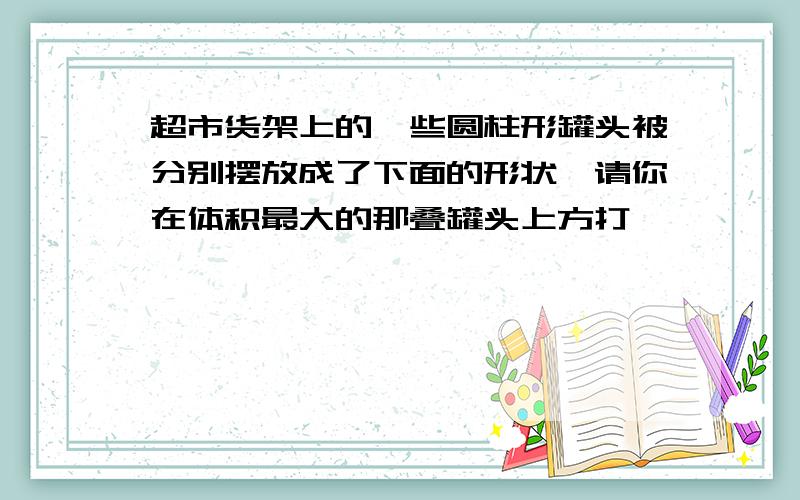 超市货架上的一些圆柱形罐头被分别摆放成了下面的形状,请你在体积最大的那叠罐头上方打√