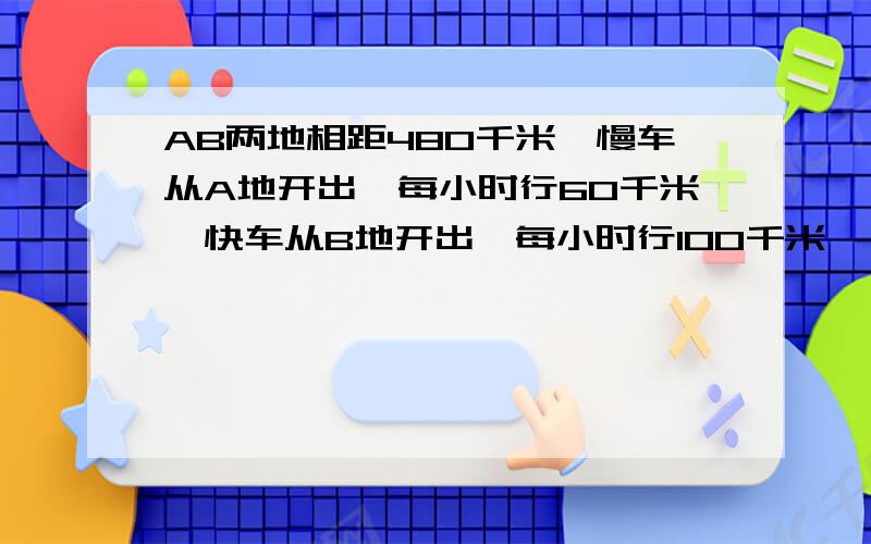 AB两地相距480千米,慢车从A地开出,每小时行60千米,快车从B地开出,每小时行100千米、、、1两车同时开出同向（延ba方向）而行,快车几小时能追上慢车?2慢车先开1小时,两车相向而行,快车开出几