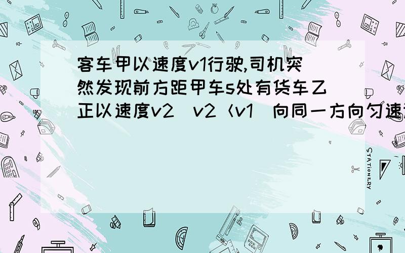 客车甲以速度v1行驶,司机突然发现前方距甲车s处有货车乙正以速度v2(v2＜v1)向同一方向匀速运行.为使甲乙两车不相撞,司机立即使甲车以a的加速度做匀减速直线运动,则a的大小应满足关系式