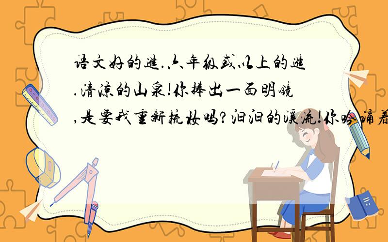 语文好的进.六年级或以上的进.清凉的山泉!你捧出一面明镜,是要我重新梳妆吗?汩汩的溪流!你吟诵着一首首小诗,是邀我与你唱和吗?飞流的瀑布,你天生的金嗓子,雄浑的男高音多么有气势.陡