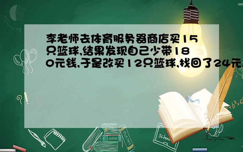 李老师去体育服务器商店买15只篮球,结果发现自己少带180元钱,于是改买12只篮球,找回了24元,想一想,每只篮球多少元?李老师带了多少钱?