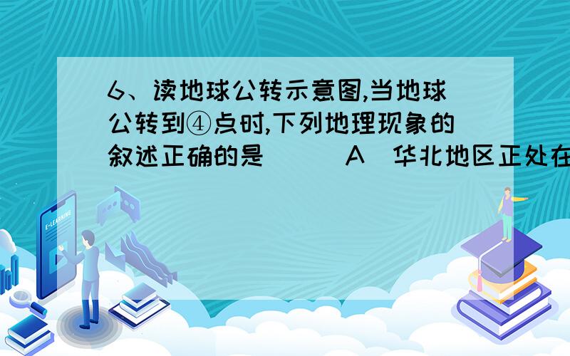 6、读地球公转示意图,当地球公转到④点时,下列地理现象的叙述正确的是（ ） A．华北地区正处在小麦播种期 B．北京市白昼最短,以后逐渐变长 C．地中海沿岸处于炎热干燥时期