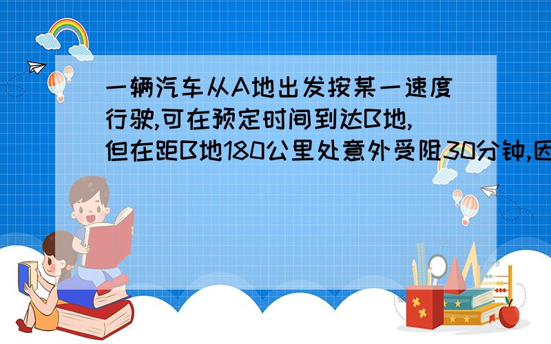 一辆汽车从A地出发按某一速度行驶,可在预定时间到达B地,但在距B地180公里处意外受阻30分钟,因此,继续行驶时,车速必须增加5公里,才能准时到达B地,则汽车后来的行驶速度是（）A 40公里/小时