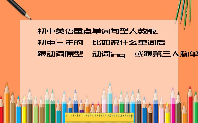 初中英语重点单词句型人教版.初中三年的,比如说什么单词后跟动词原型,动词ing,或跟第三人称单数形式,介词后跟动词ing等.找不到完整的话,知道多少就发多少吧.