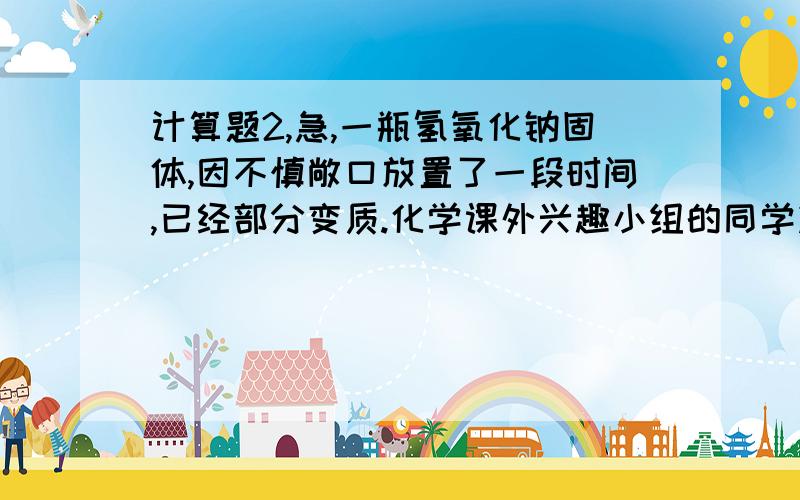 计算题2,急,一瓶氢氧化钠固体,因不慎敞口放置了一段时间,已经部分变质.化学课外兴趣小组的同学决定测定该瓶试剂变质的程度,他们在知识回顾的基础上,依次进行了如下的实验操作：知识