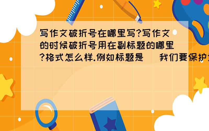 写作文破折号在哪里写?写作文的时候破折号用在副标题的哪里?格式怎么样.例如标题是   我们要保护地球,副标题是   读一则故事有感那么口口口口我们要保护地球那么副标题写在哪里?不要