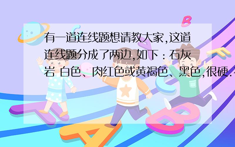 有一道连线题想请教大家,这道连线题分成了两边,如下：石灰岩 白色、肉红色或黄褐色、黑色,很硬.花岗岩 黄褐色、灰色或绿色,颗粒状结构的,很硬.砂岩 青灰色或褐色,颗粒很细,遇盐酸冒泡.