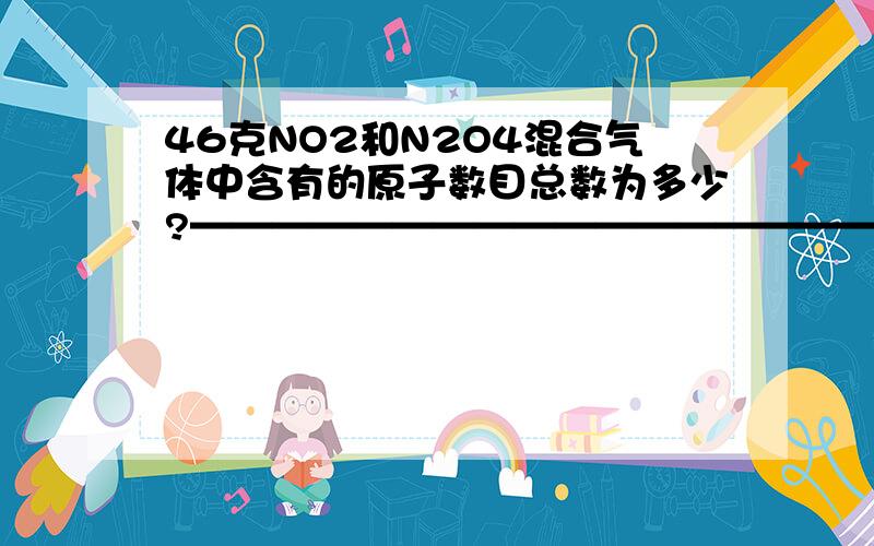 46克NO2和N2O4混合气体中含有的原子数目总数为多少?————————————————————————————————