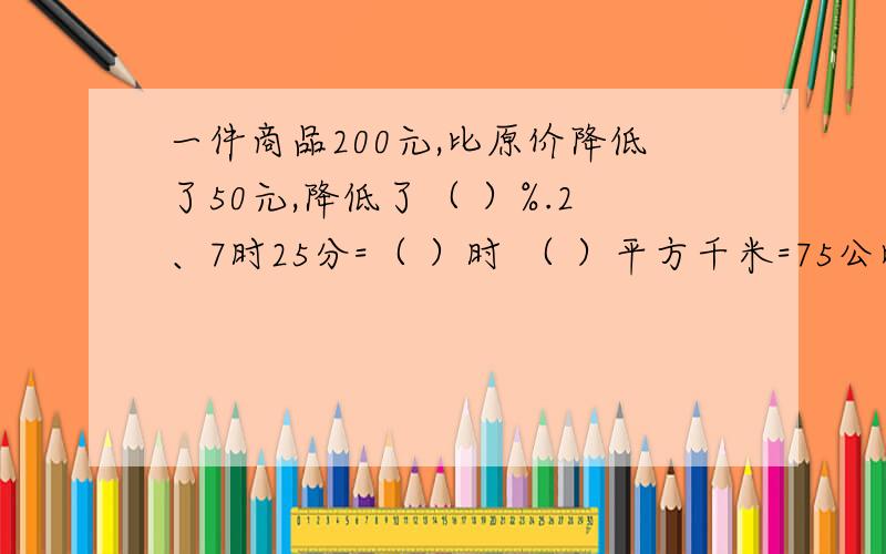 一件商品200元,比原价降低了50元,降低了（ ）%.2、7时25分=（ ）时 （ ）平方千米=75公顷=（ ）平方米9升875毫升=（ ）立方分米.3、一个圆柱体的侧面展开圆是边长为31.4厘米的正方形,这个圆柱