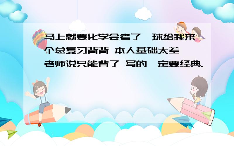 马上就要化学会考了,球给我来个总复习背背 本人基础太差 老师说只能背了 写的一定要经典.