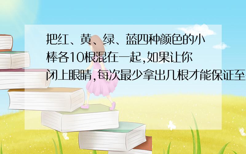 把红、黄、绿、蓝四种颜色的小棒各10根混在一起,如果让你闭上眼睛,每次最少拿出几根才能保证至少有2根同色的小棒?要算式