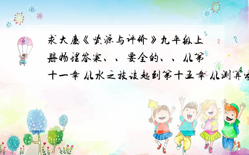 求大庆《资源与评价》九年级上册物理答案、、要全的、、从第十一章 从水之旅谈起到第十五章 从测算家庭电路电费说起,外加期中期末测试题的答案、、各位啊、、一定要全的啊、、我会