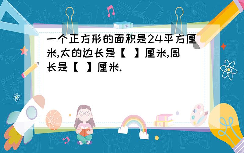 一个正方形的面积是24平方厘米,太的边长是【 】厘米,周长是【 】厘米.