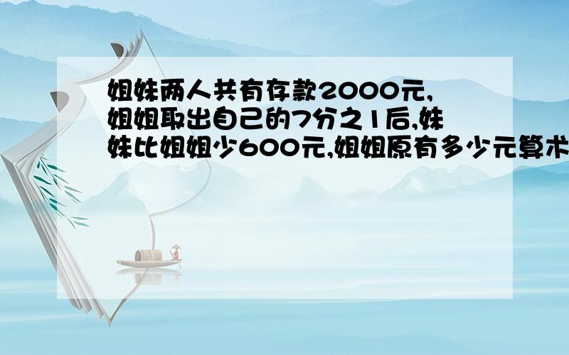 姐妹两人共有存款2000元,姐姐取出自己的7分之1后,妹妹比姐姐少600元,姐姐原有多少元算术法，问题应该是姐妹各有多少元