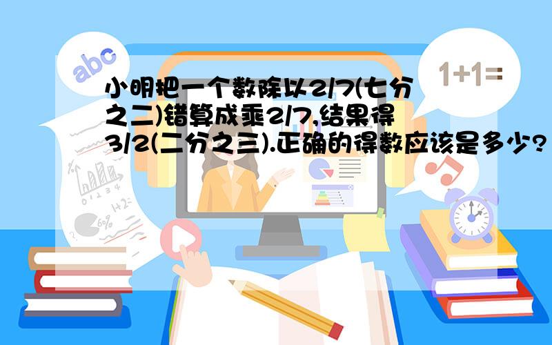 小明把一个数除以2/7(七分之二)错算成乘2/7,结果得3/2(二分之三).正确的得数应该是多少?