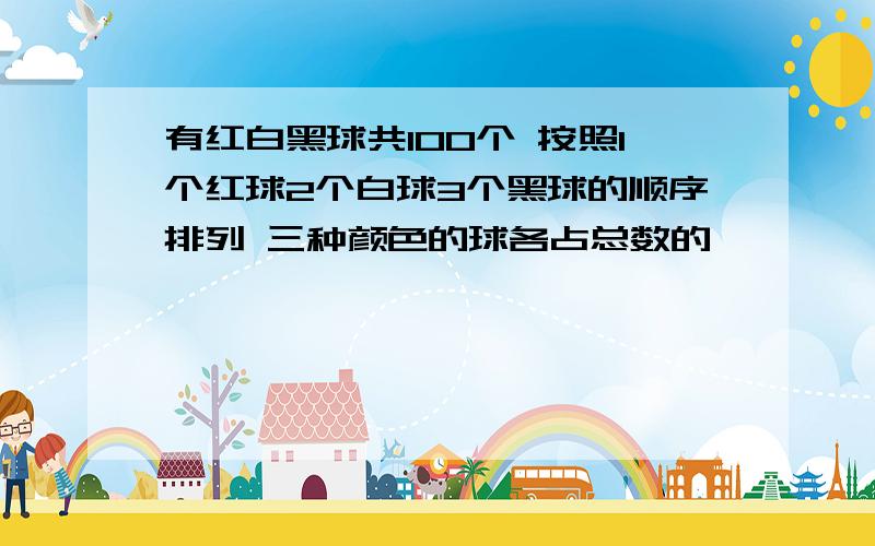 有红白黑球共100个 按照1个红球2个白球3个黑球的顺序排列 三种颜色的球各占总数的