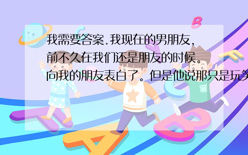 我需要答案.我现在的男朋友，前不久在我们还是朋友的时候。向我的朋友表白了。但是他说那只是玩笑话。之后他发现我喜欢他。现在在一起了之后。我们是光明正大的谈恋爱。为什么我心