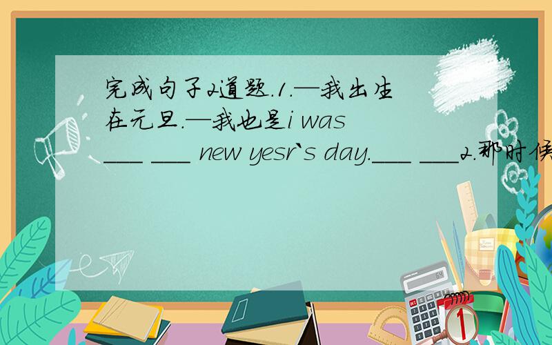 完成句子2道题.1.—我出生在元旦.—我也是i was ___ ___ new yesr`s day.___ ___2.那时候你在哪?where ___ you ___ that time