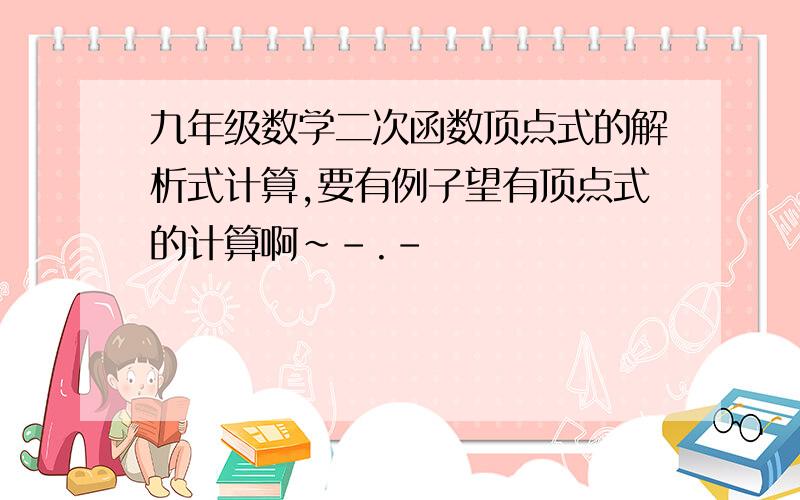 九年级数学二次函数顶点式的解析式计算,要有例子望有顶点式的计算啊~-.-