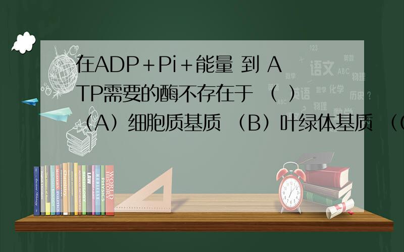 在ADP＋Pi＋能量 到 ATP需要的酶不存在于 （ ）（A）细胞质基质 （B）叶绿体基质 （C）线粒体基质 （D）线粒体的内膜为什么?植物根细胞对矿质元素的吸收具有选择性,是因为 （ ）（A）细胞