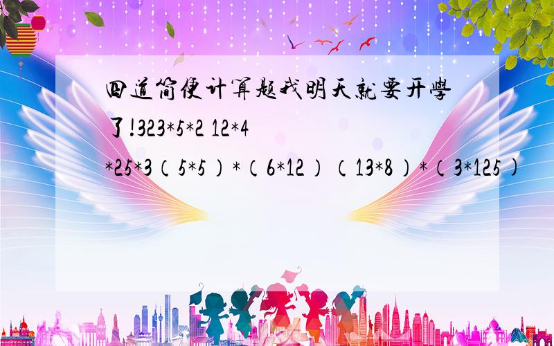 四道简便计算题我明天就要开学了!323*5*2 12*4*25*3（5*5）*（6*12）（13*8）*（3*125)